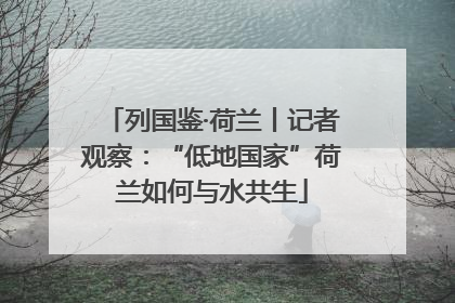 列国鉴·荷兰丨记者观察：“低地国家”荷兰如何与水共生