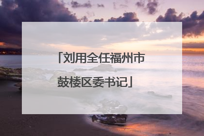 刘用全任福州市鼓楼区委书记