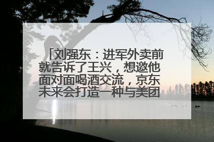 刘强东：进军外卖前就告诉了王兴，想邀他面对面喝酒交流，京东未来会打造一种与美团不同的商业模式