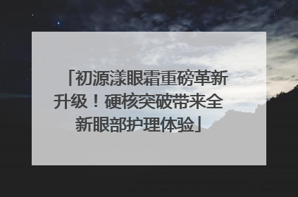 初源漾眼霜重磅革新升级！硬核突破带来全新眼部护理体验