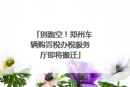 别跑空！郑州车辆购置税办税服务厅即将搬迁