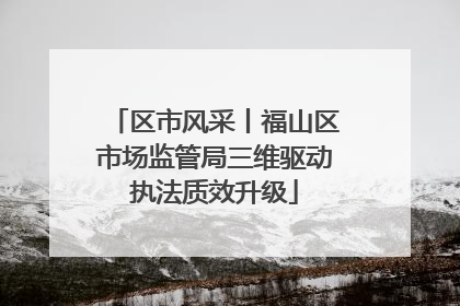 区市风采丨福山区市场监管局三维驱动执法质效升级