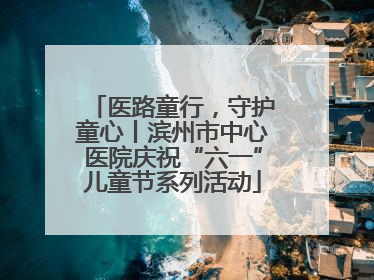 医路童行，守护童心丨滨州市中心医院庆祝“六一”儿童节系列活动