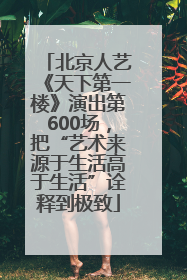 北京人艺《天下第一楼》演出第600场，把“艺术来源于生活高于生活”诠释到极致