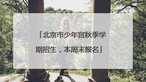 北京市少年宫秋季学期招生，本周末报名