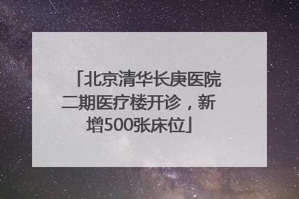 北京清华长庚医院二期医疗楼开诊，新增500张床位