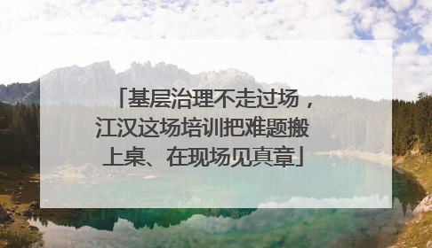 基层治理不走过场，江汉这场培训把难题搬上桌、在现场见真章
