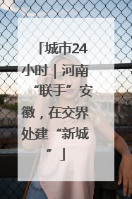 城市24小时｜河南“联手”安徽，在交界处建“新城”