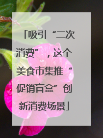 吸引“二次消费”，这个美食市集推“促销盲盒”创新消费场景