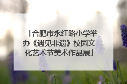 合肥市永红路小学举办《遇见非遗》校园文化艺术节美术作品展