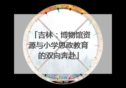 吉林：博物馆资源与小学思政教育的双向奔赴