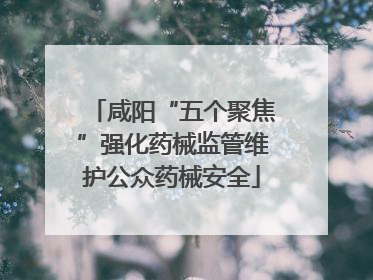咸阳“五个聚焦”强化药械监管维护公众药械安全