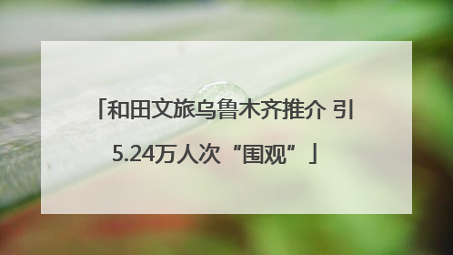和田文旅乌鲁木齐推介 引5.24万人次“围观”