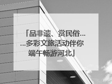 品非遗、赏民俗……多彩文旅活动伴你端午畅游河北