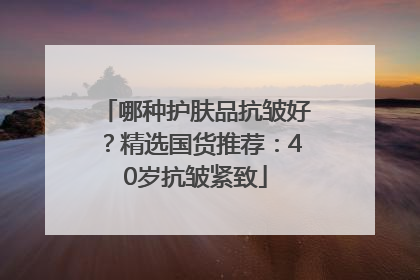 哪种护肤品抗皱好？精选国货推荐：40岁抗皱紧致
