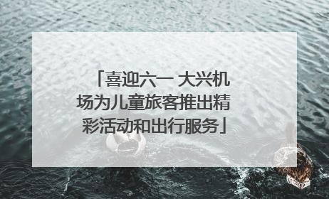 喜迎六一 大兴机场为儿童旅客推出精彩活动和出行服务