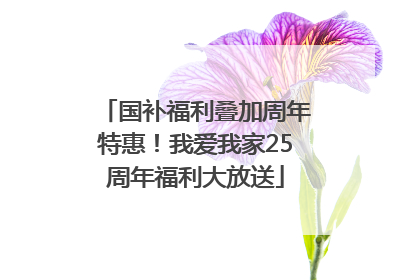 国补福利叠加周年特惠！我爱我家25周年福利大放送