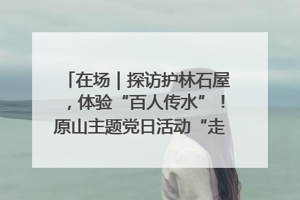 在场｜探访护林石屋，体验“百人传水”！原山主题党日活动“走新”更“走心”