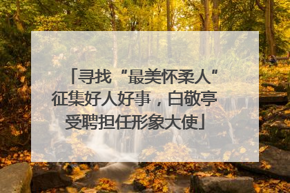寻找“最美怀柔人”征集好人好事，白敬亭受聘担任形象大使
