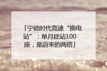 宁德时代竞速“换电站”：单月建站100座，是蔚来的两倍