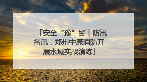 安全“豫”警｜防汛备汛，郑州中原消防开展水域实战演练
