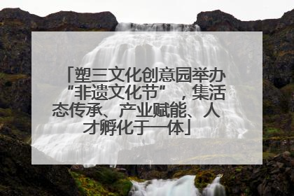 塑三文化创意园举办“非遗文化节”，集活态传承、产业赋能、人才孵化于一体