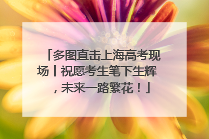 多图直击上海高考现场丨祝愿考生笔下生辉，未来一路繁花！
