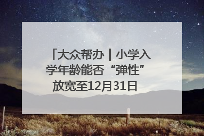 大众帮办｜小学入学年龄能否“弹性”放宽至12月31日？有地方已在探索