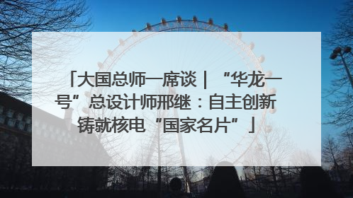 大国总师一席谈｜“华龙一号”总设计师邢继：自主创新铸就核电“国家名片”