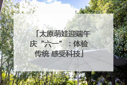 太原萌娃迎端午庆“六一”：体验传统 感受科技