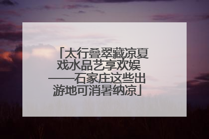 太行叠翠藏凉夏 戏水品艺享欢娱——石家庄这些出游地可消暑纳凉