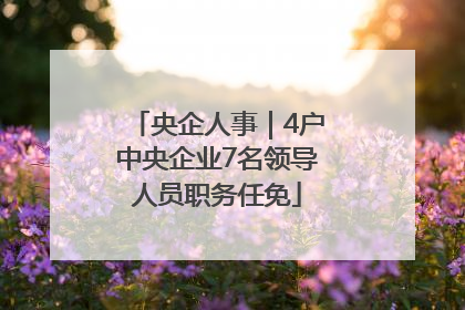 央企人事｜4户中央企业7名领导人员职务任免