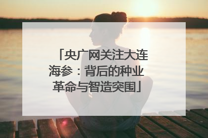 央广网关注大连海参：背后的种业革命与智造突围