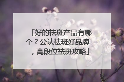 好的祛斑产品有哪个？公认祛斑好品牌，高段位祛斑攻略