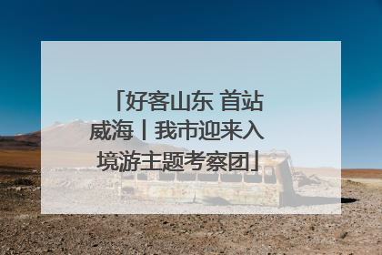 好客山东 首站威海丨我市迎来入境游主题考察团
