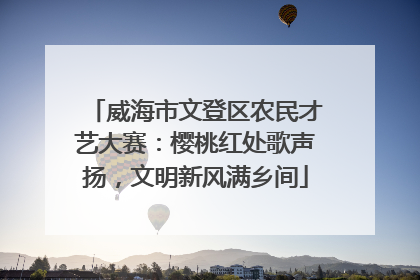 威海市文登区农民才艺大赛：樱桃红处歌声扬，文明新风满乡间