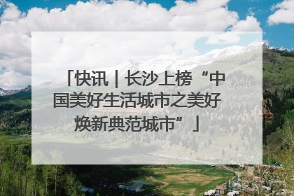 快讯｜长沙上榜“中国美好生活城市之美好焕新典范城市”