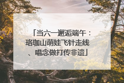 当六一邂逅端午：珞珈山萌娃飞针走线、唱念做打传非遗