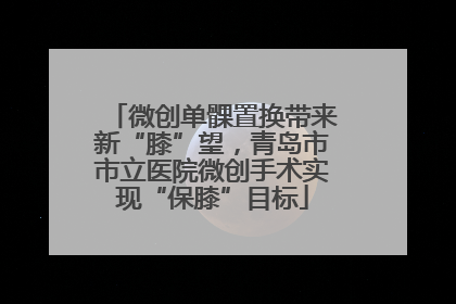 微创单髁置换带来新“膝”望，青岛市市立医院微创手术实现“保膝”目标