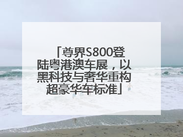 尊界S800登陆粤港澳车展，以黑科技与奢华重构超豪华车标准