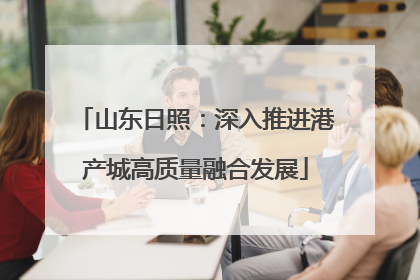 山东日照：深入推进港产城高质量融合发展