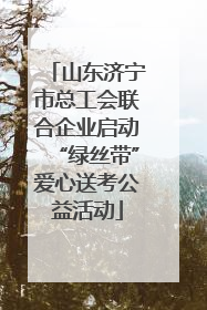 山东济宁市总工会联合企业启动“绿丝带”爱心送考公益活动