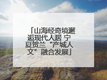 山海经奇境邂逅现代人居 宁夏贺兰“产城人文”融合发展