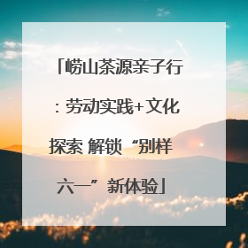 崂山茶源亲子行：劳动实践+文化探索 解锁“别样六一”新体验