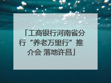 工商银行河南省分行“养老万里行”推介会 落地许昌