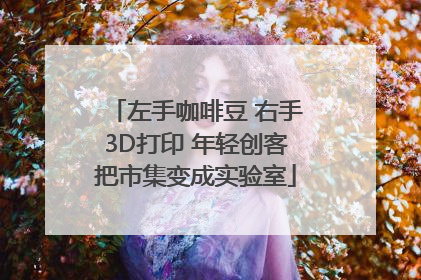 左手咖啡豆 右手3D打印 年轻创客把市集变成实验室
