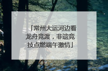 常州大运河边看龙舟竞渡，非遗竞技点燃端午激情