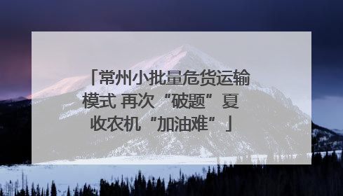 常州小批量危货运输模式 再次“破题”夏收农机“加油难”