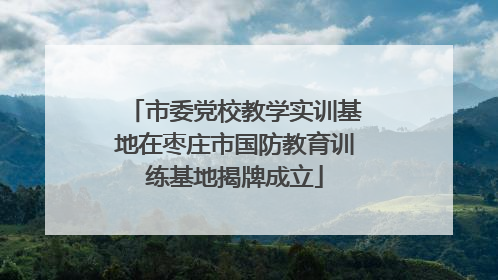 市委党校教学实训基地在枣庄市国防教育训练基地揭牌成立