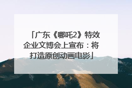 广东《哪吒2》特效企业文博会上宣布：将打造原创动画电影